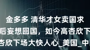 金多多 清华才女卖国求荣，被抛弃后妄想回国，如今高杏欣下场大快人心_美国_中国_研究