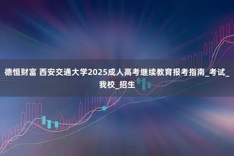 德恒财富 西安交通大学2025成人高考继续教育报考指南_考试_我校_招生