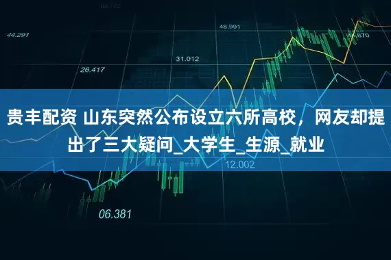 贵丰配资 山东突然公布设立六所高校，网友却提出了三大疑问_大学生_生源_就业