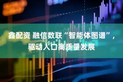 鑫配资 融信数联“智能体图谱”，驱动人口高质量发展