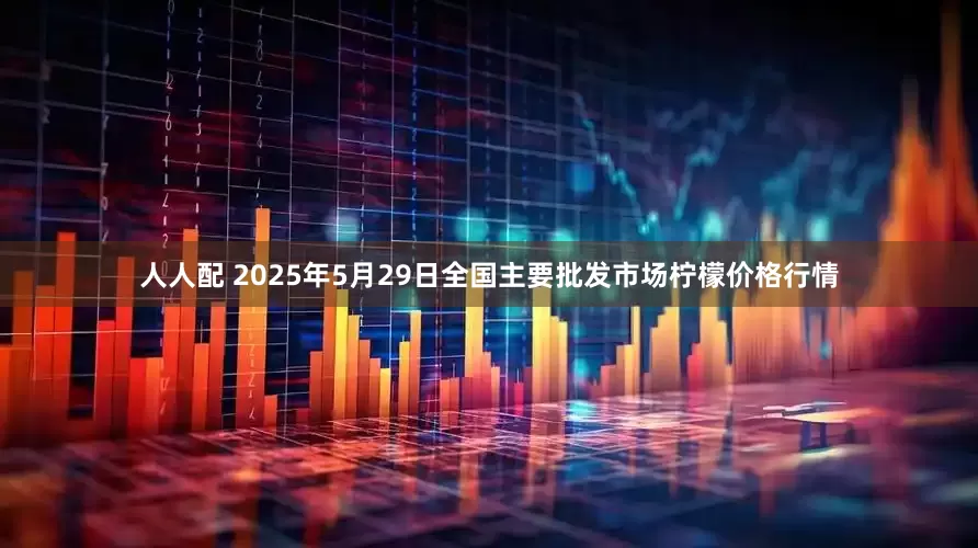 人人配 2025年5月29日全国主要批发市场柠檬价格行情