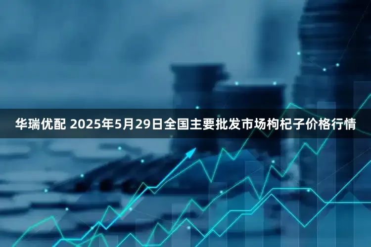 华瑞优配 2025年5月29日全国主要批发市场枸杞子价格行情
