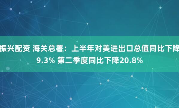 振兴配资 海关总署：上半年对美进出口总值同比下降9.3% 第二季度同比下降20.8%