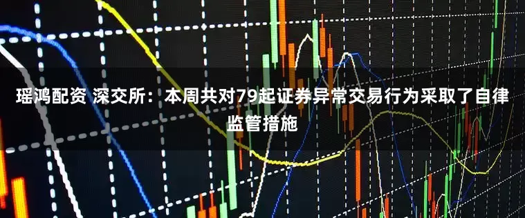瑶鸿配资 深交所：本周共对79起证券异常交易行为采取了自律监管措施
