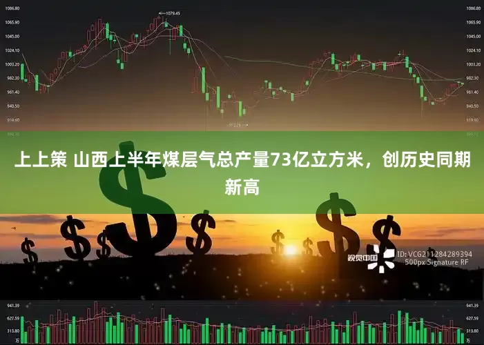 上上策 山西上半年煤层气总产量73亿立方米，创历史同期新高