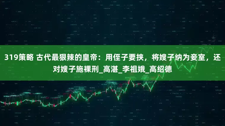 319策略 古代最狠辣的皇帝：用侄子要挟，将嫂子纳为妾室，还对嫂子施裸刑_高湛_李祖娥_高绍德