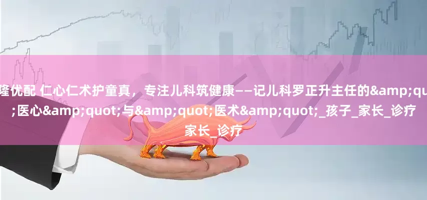万隆优配 仁心仁术护童真，专注儿科筑健康——记儿科罗正升主任的&quot;医心&quot;与&quot;医术&quot;_孩子_家长_诊疗