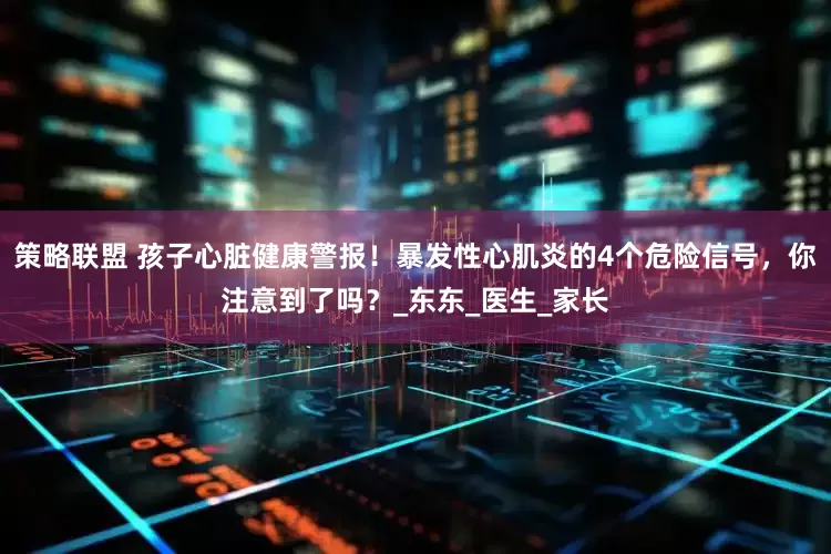 策略联盟 孩子心脏健康警报！暴发性心肌炎的4个危险信号，你注意到了吗？_东东_医生_家长