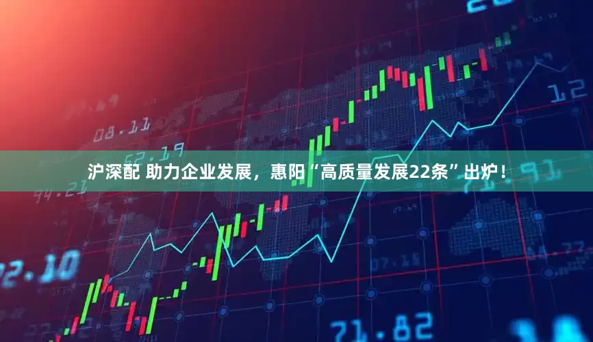 沪深配 助力企业发展，惠阳“高质量发展22条”出炉！