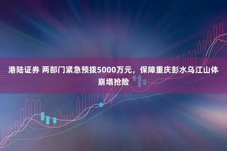 港陆证券 两部门紧急预拨5000万元，保障重庆彭水乌江山体崩塌抢险
