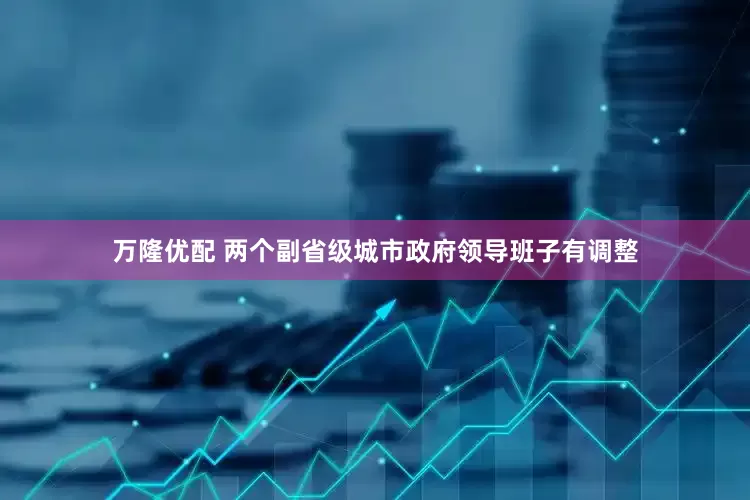 万隆优配 两个副省级城市政府领导班子有调整