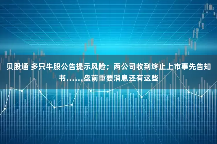 贝股通 多只牛股公告提示风险；两公司收到终止上市事先告知书……盘前重要消息还有这些